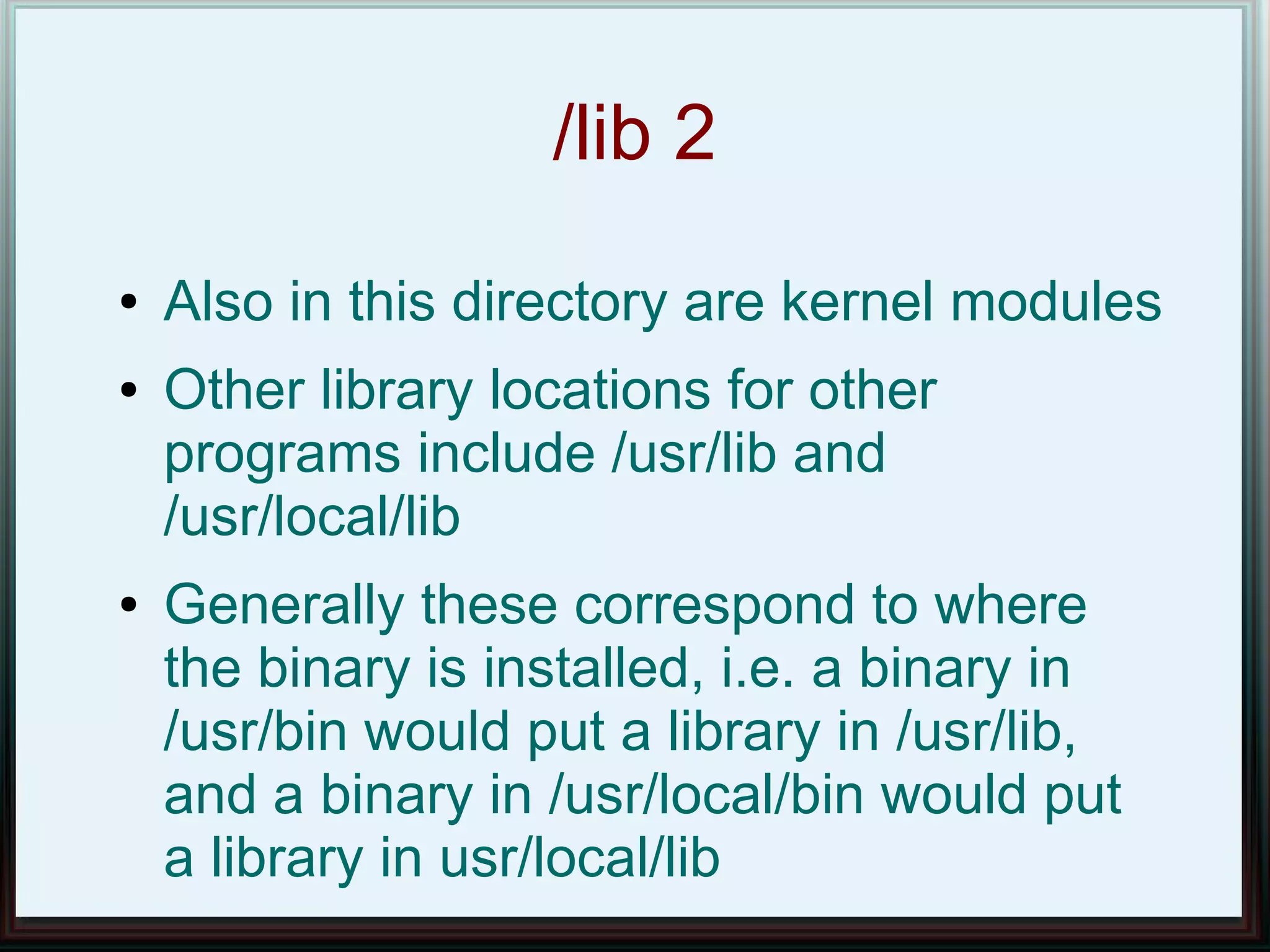 /lib 2
●   Also in this directory are kernel modules
●   Other library locations for other
    programs include /usr/lib and
    /usr/local/lib
●   Generally these correspond to where
    the binary is installed, i.e. a binary in
    /usr/bin would put a library in /usr/lib,
    and a binary in /usr/local/bin would put
    a library in usr/local/lib
 