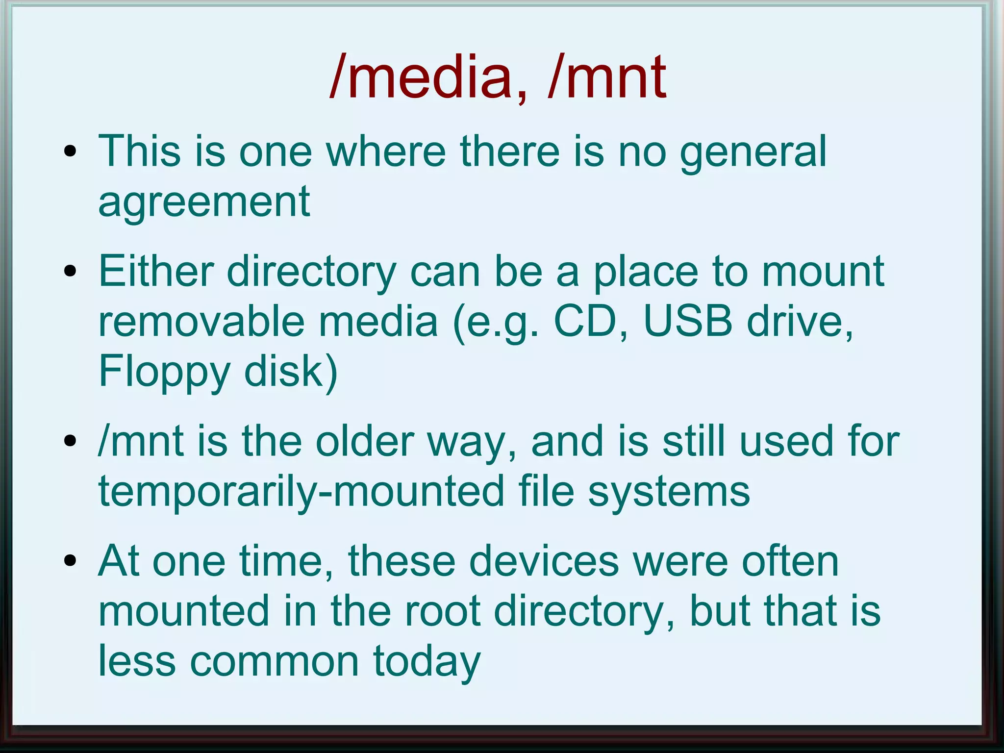 /media, /mnt
●   This is one where there is no general
    agreement
●   Either directory can be a place to mount
    removable media (e.g. CD, USB drive,
    Floppy disk)
●   /mnt is the older way, and is still used for
    temporarily-mounted file systems
●   At one time, these devices were often
    mounted in the root directory, but that is
    less common today
 