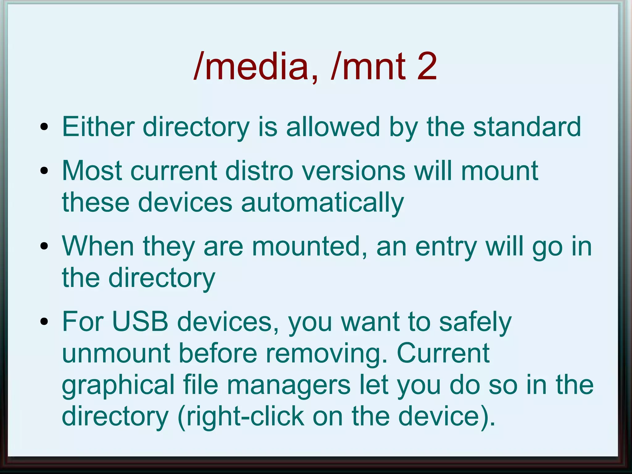 /media, /mnt 2
●   Either directory is allowed by the standard
●   Most current distro versions will mount
    these devices automatically
●   When they are mounted, an entry will go in
    the directory
●   For USB devices, you want to safely
    unmount before removing. Current
    graphical file managers let you do so in the
    directory (right-click on the device).
 