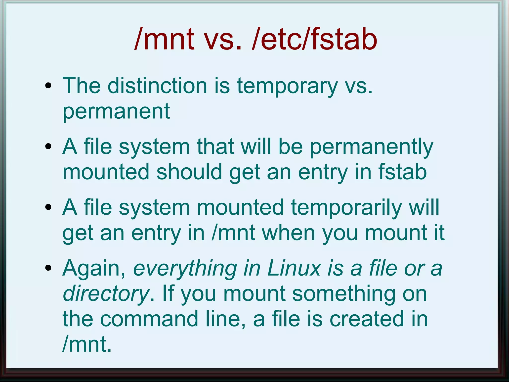 /mnt vs. /etc/fstab
●   The distinction is temporary vs.
    permanent
●   A file system that will be permanently
    mounted should get an entry in fstab
●   A file system mounted temporarily will
    get an entry in /mnt when you mount it
●   Again, everything in Linux is a file or a
    directory. If you mount something on
    the command line, a file is created in
    /mnt.
 