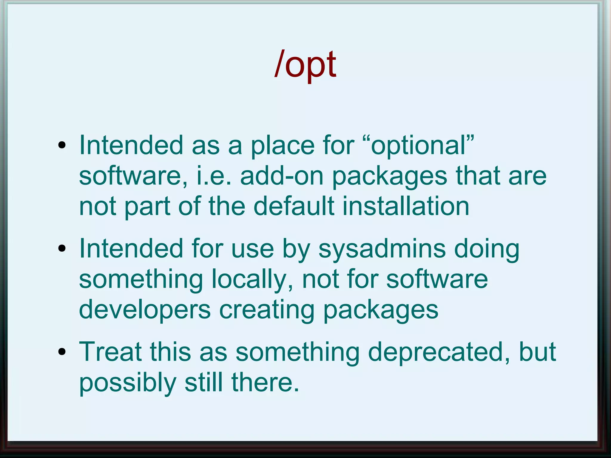 /opt
●   Intended as a place for “optional”
    software, i.e. add-on packages that are
    not part of the default installation
●   Intended for use by sysadmins doing
    something locally, not for software
    developers creating packages
●   Treat this as something deprecated, but
    possibly still there.
 