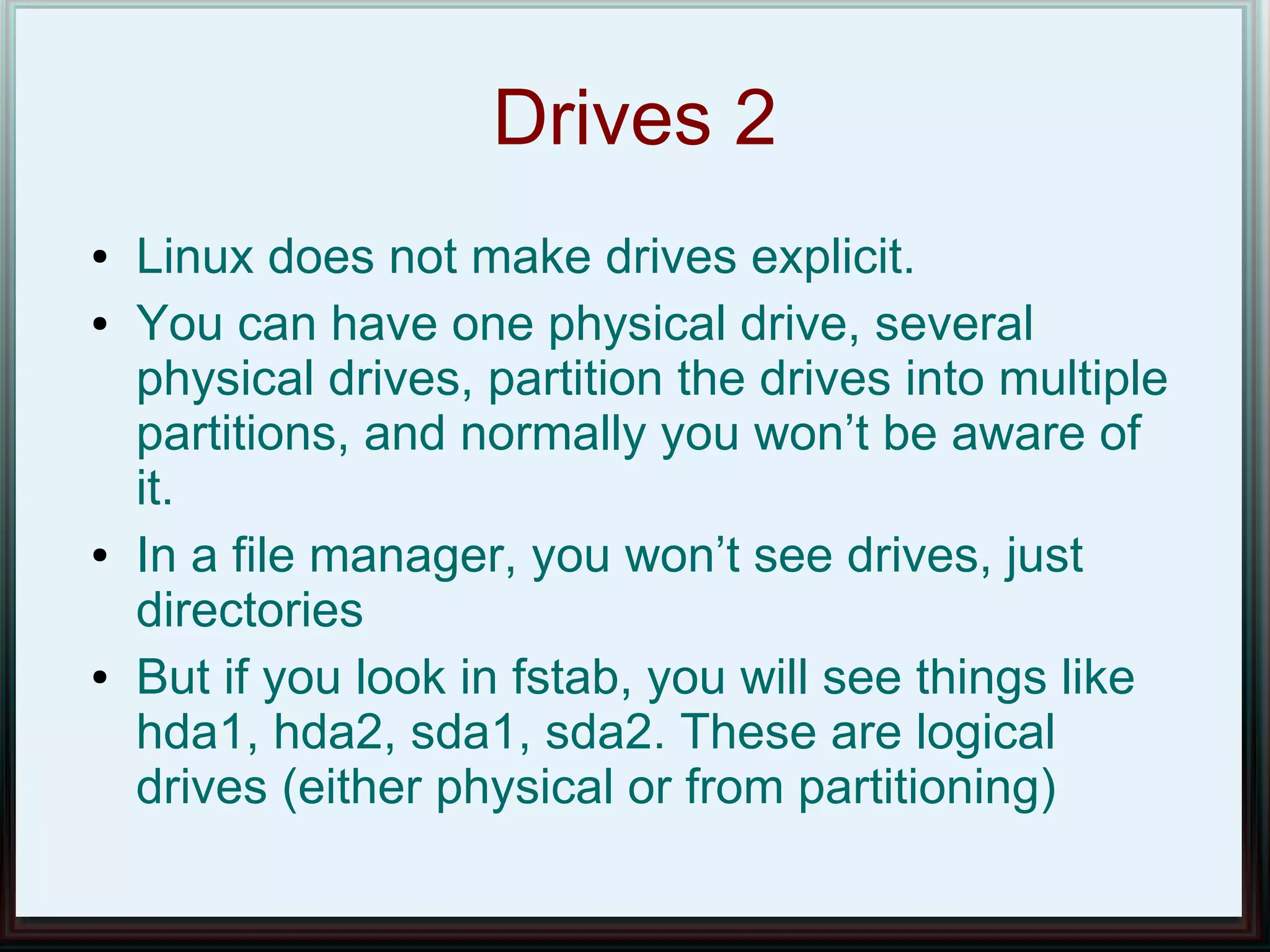 Drives 2
●   Linux does not make drives explicit.
●   You can have one physical drive, several
    physical drives, partition the drives into multiple
    partitions, and normally you won’t be aware of
    it.
●   In a file manager, you won’t see drives, just
    directories
●   But if you look in fstab, you will see things like
    hda1, hda2, sda1, sda2. These are logical
    drives (either physical or from partitioning)
 
