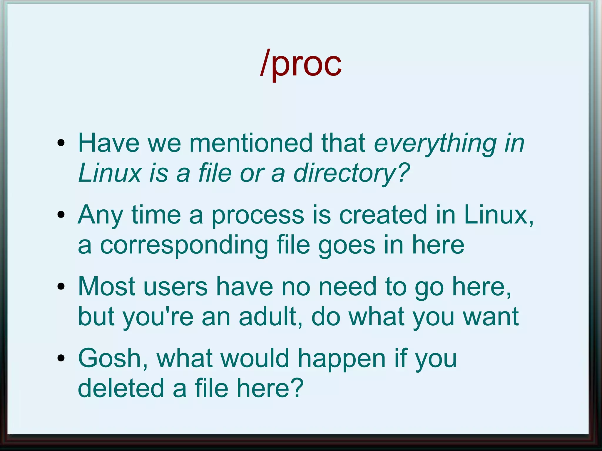 /proc
●   Have we mentioned that everything in
    Linux is a file or a directory?
●   Any time a process is created in Linux,
    a corresponding file goes in here
●   Most users have no need to go here,
    but you're an adult, do what you want
●   Gosh, what would happen if you
    deleted a file here?
 