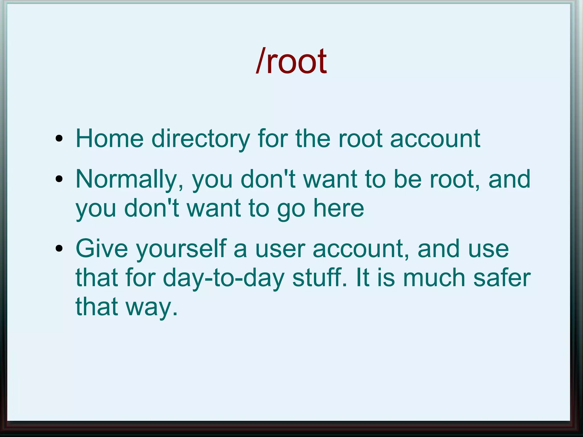 /root
●   Home directory for the root account
●   Normally, you don't want to be root, and
    you don't want to go here
●   Give yourself a user account, and use
    that for day-to-day stuff. It is much safer
    that way.
 