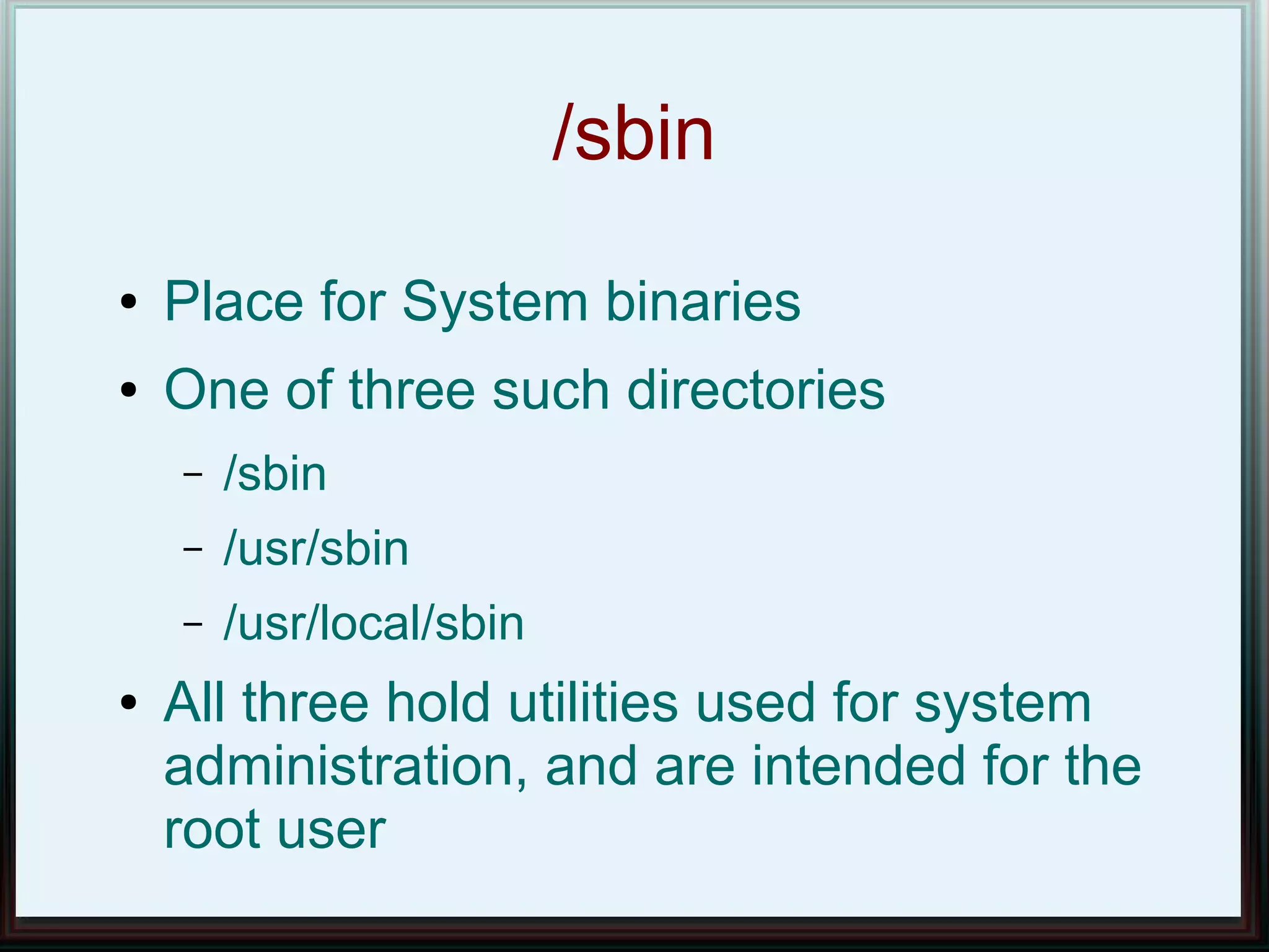/sbin
●   Place for System binaries
●   One of three such directories
    –   /sbin
    –   /usr/sbin
    –   /usr/local/sbin
●   All three hold utilities used for system
    administration, and are intended for the
    root user
 