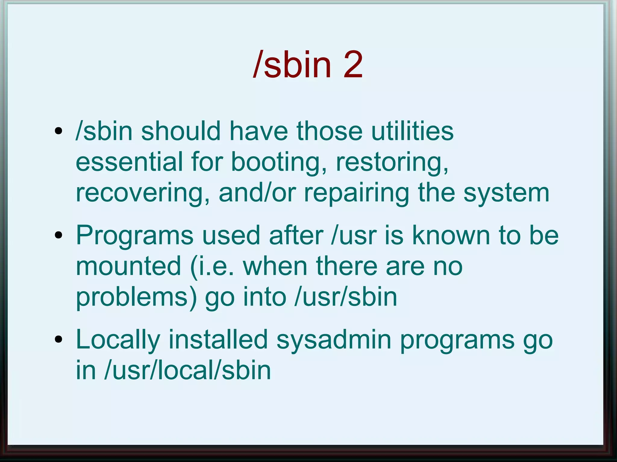/sbin 2
●   /sbin should have those utilities
    essential for booting, restoring,
    recovering, and/or repairing the system
●   Programs used after /usr is known to be
    mounted (i.e. when there are no
    problems) go into /usr/sbin
●   Locally installed sysadmin programs go
    in /usr/local/sbin
 