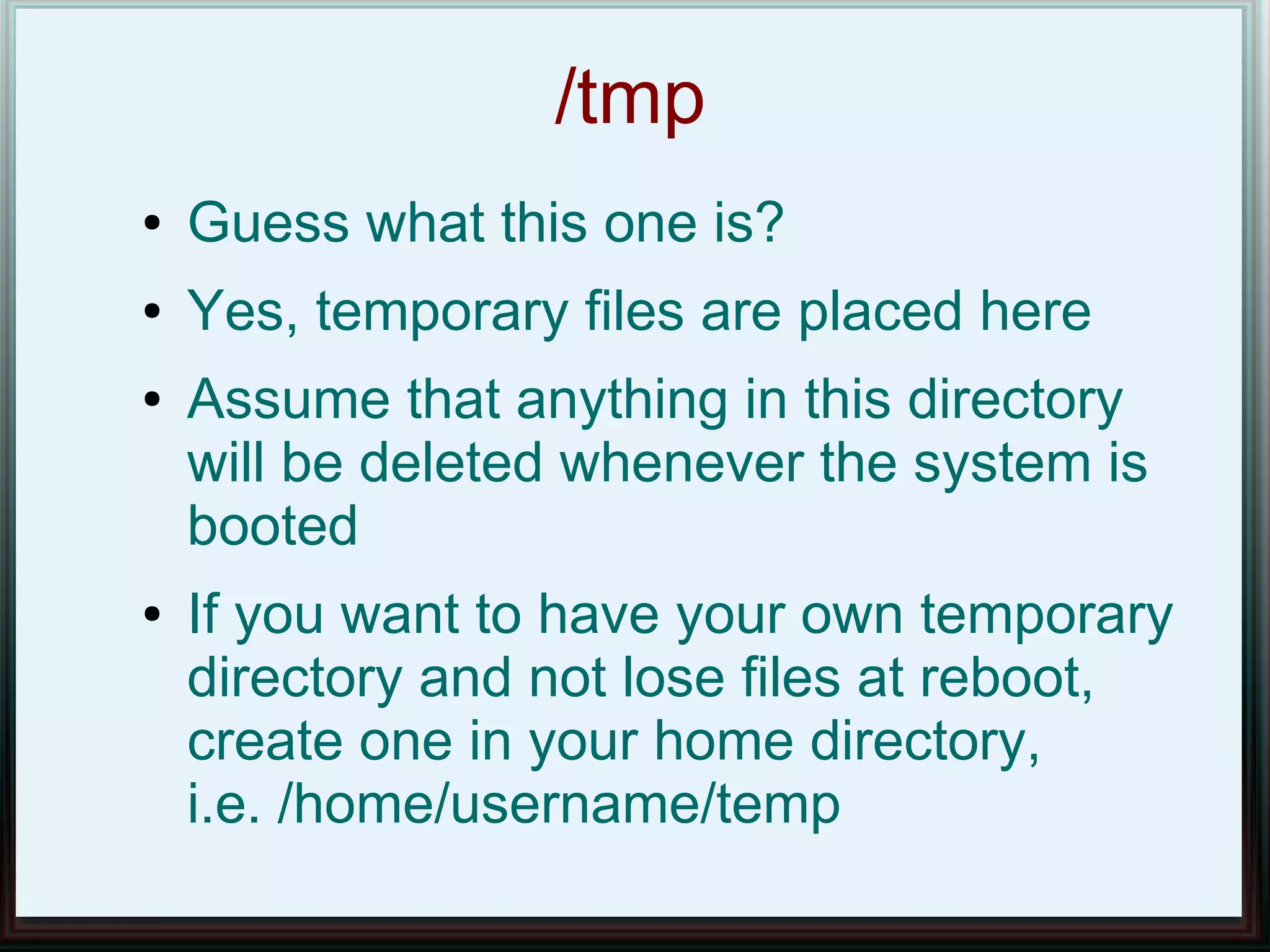/tmp
●   Guess what this one is?
●   Yes, temporary files are placed here
●   Assume that anything in this directory
    will be deleted whenever the system is
    booted
●   If you want to have your own temporary
    directory and not lose files at reboot,
    create one in your home directory,
    i.e. /home/username/temp
 