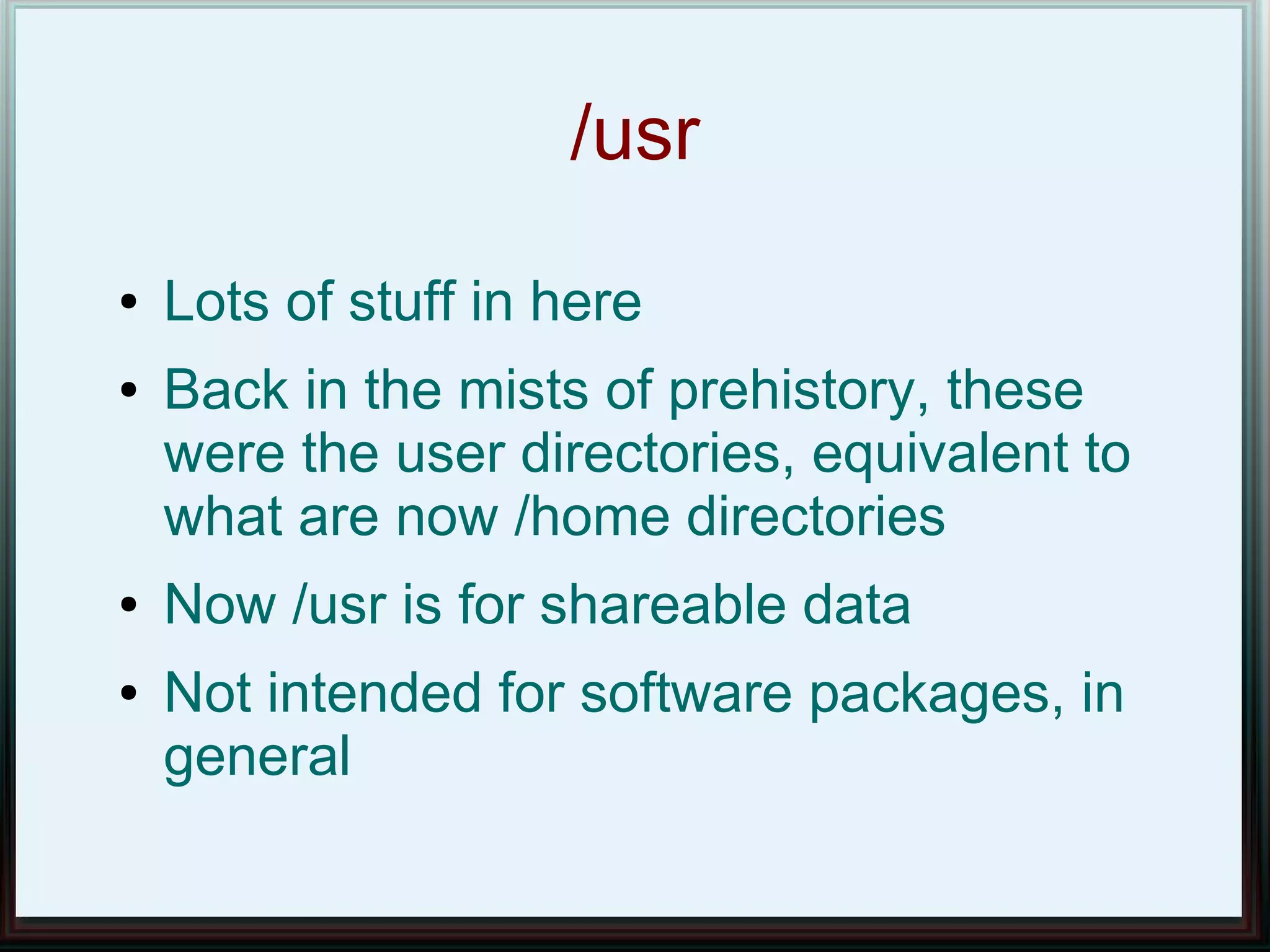 /usr
●   Lots of stuff in here
●   Back in the mists of prehistory, these
    were the user directories, equivalent to
    what are now /home directories
●   Now /usr is for shareable data
●   Not intended for software packages, in
    general
 