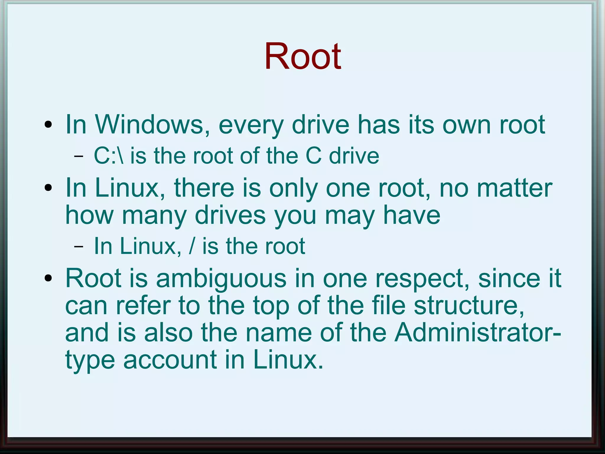 Root
●   In Windows, every drive has its own root
    –   C: is the root of the C drive
●   In Linux, there is only one root, no matter
    how many drives you may have
    –   In Linux, / is the root
●   Root is ambiguous in one respect, since it
    can refer to the top of the file structure,
    and is also the name of the Administrator-
    type account in Linux.
 