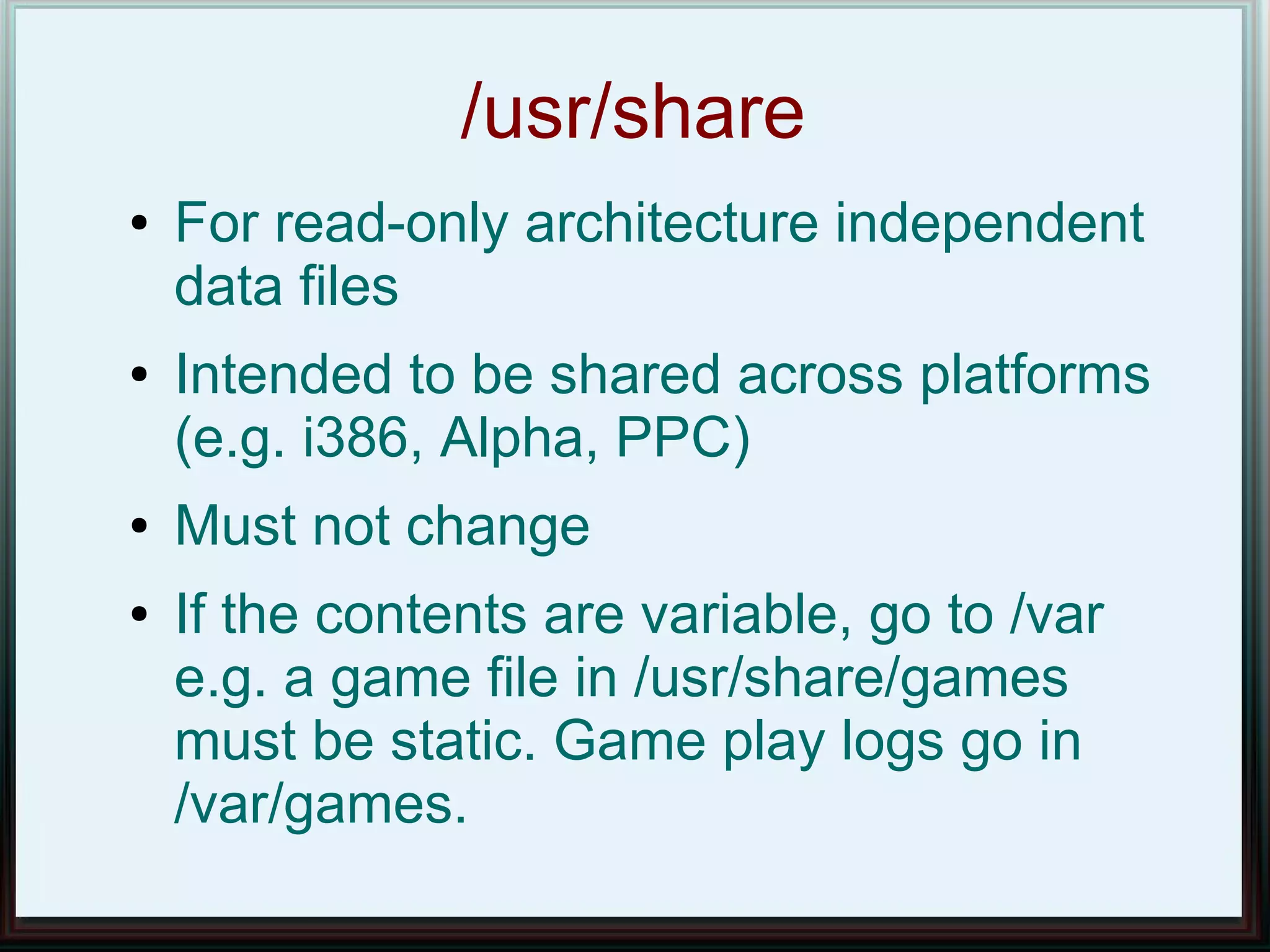 /usr/share
●   For read-only architecture independent
    data files
●   Intended to be shared across platforms
    (e.g. i386, Alpha, PPC)
●   Must not change
●   If the contents are variable, go to /var
    e.g. a game file in /usr/share/games
    must be static. Game play logs go in
    /var/games.
 