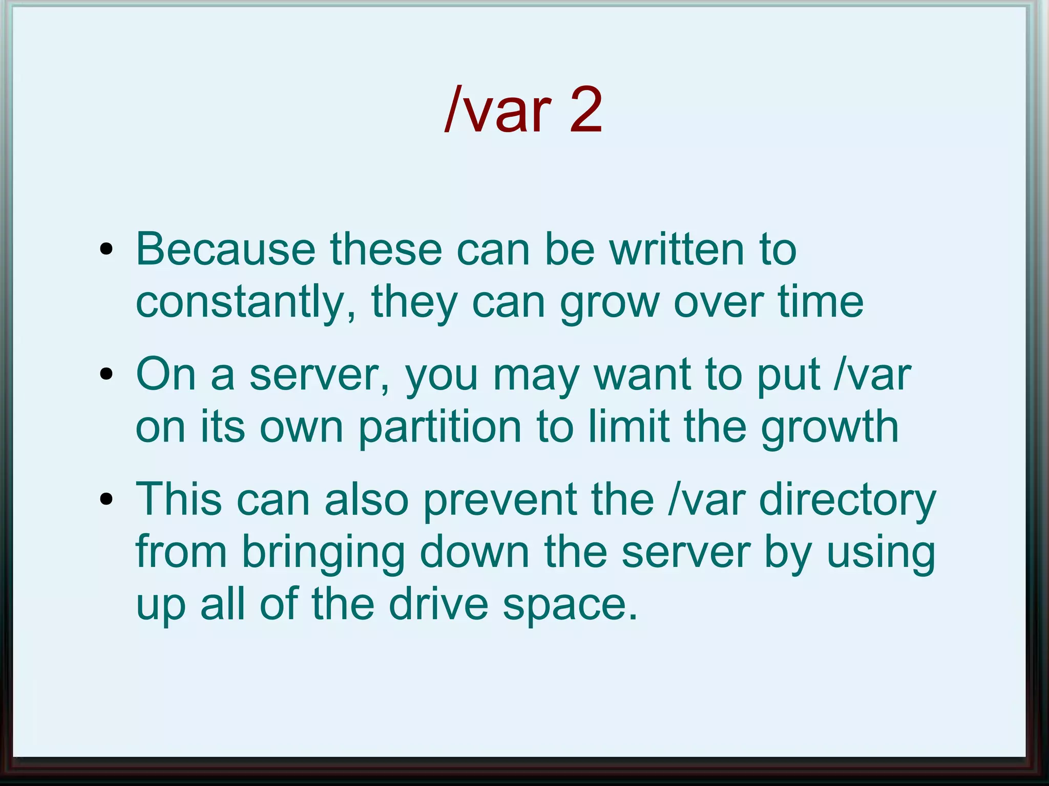 /var 2
●   Because these can be written to
    constantly, they can grow over time
●   On a server, you may want to put /var
    on its own partition to limit the growth
●   This can also prevent the /var directory
    from bringing down the server by using
    up all of the drive space.
 