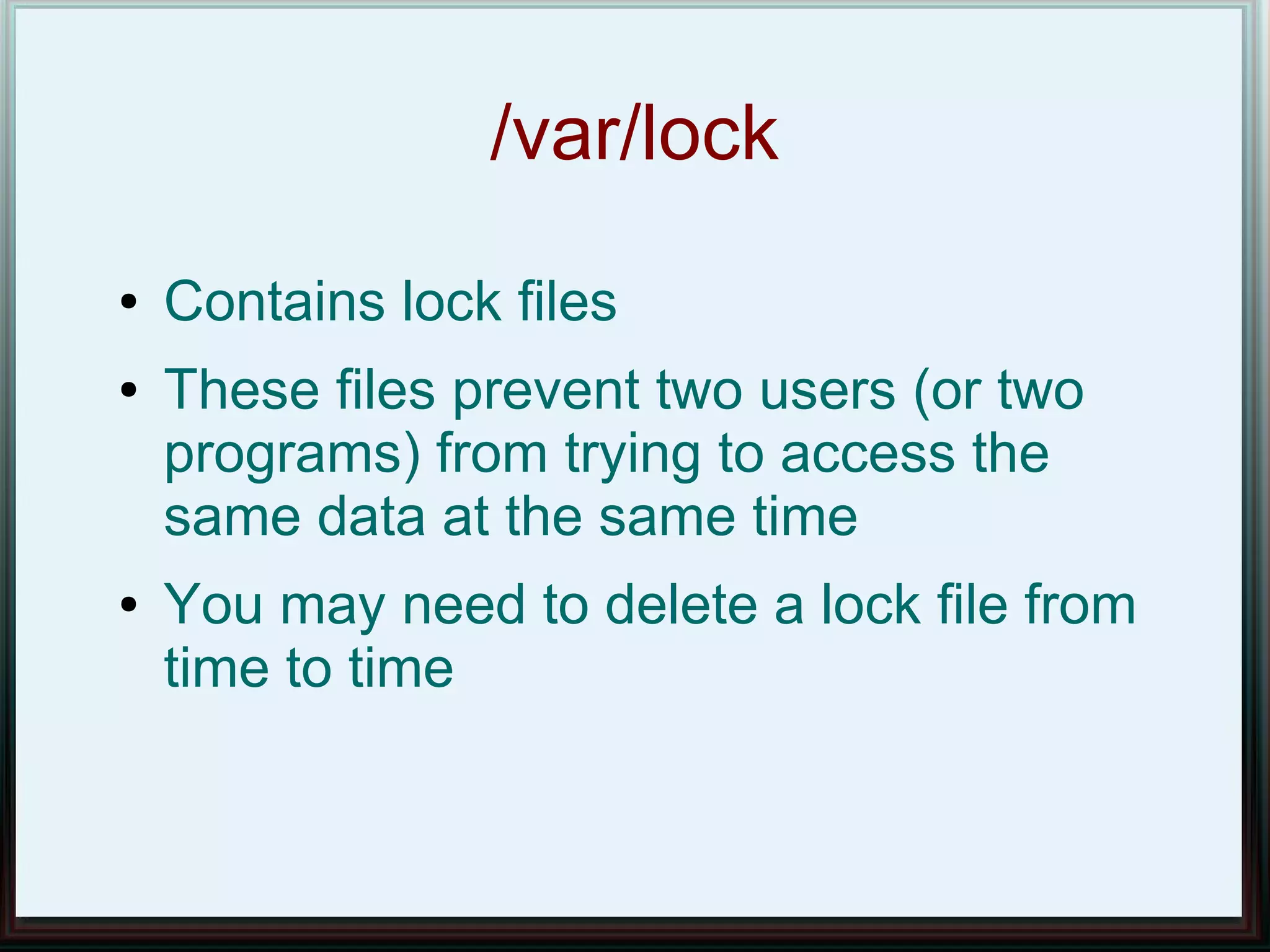 /var/lock
●   Contains lock files
●   These files prevent two users (or two
    programs) from trying to access the
    same data at the same time
●   You may need to delete a lock file from
    time to time
 