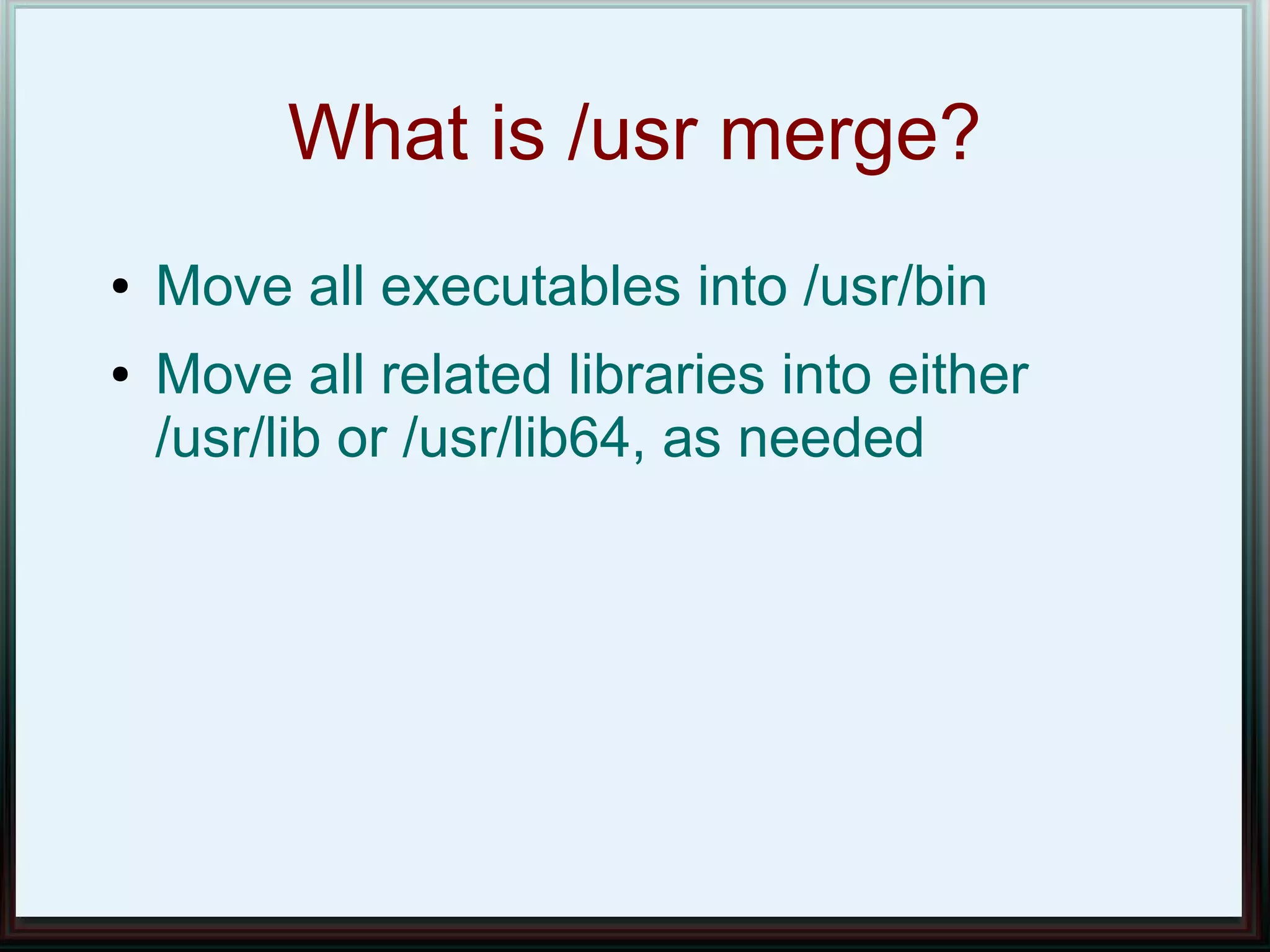 What is /usr merge?
●   Move all executables into /usr/bin
●   Move all related libraries into either
    /usr/lib or /usr/lib64, as needed
 