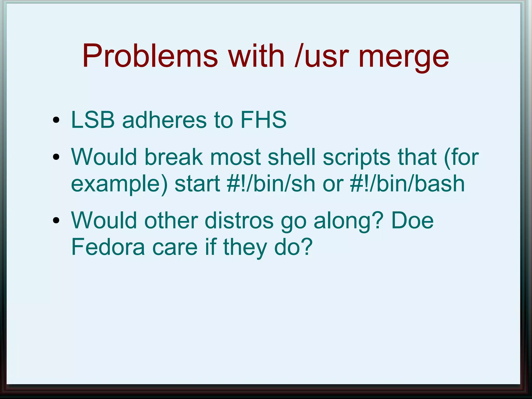 Problems with /usr merge
●   LSB adheres to FHS
●   Would break most shell scripts that (for
    example) start #!/bin/sh or #!/bin/bash
●   Would other distros go along? Doe
    Fedora care if they do?
 