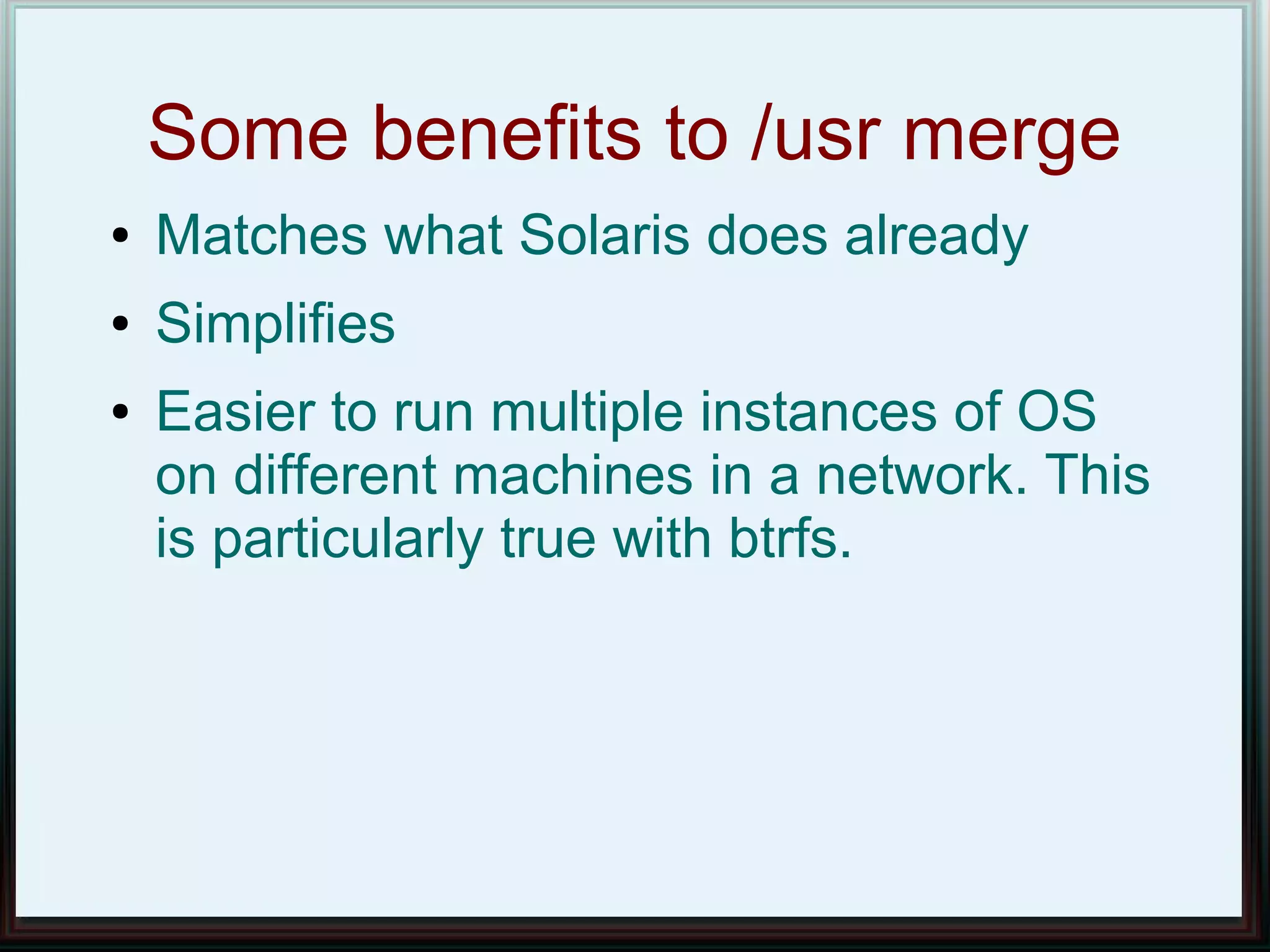 Some benefits to /usr merge
●   Matches what Solaris does already
●   Simplifies
●   Easier to run multiple instances of OS
    on different machines in a network. This
    is particularly true with btrfs.
 
