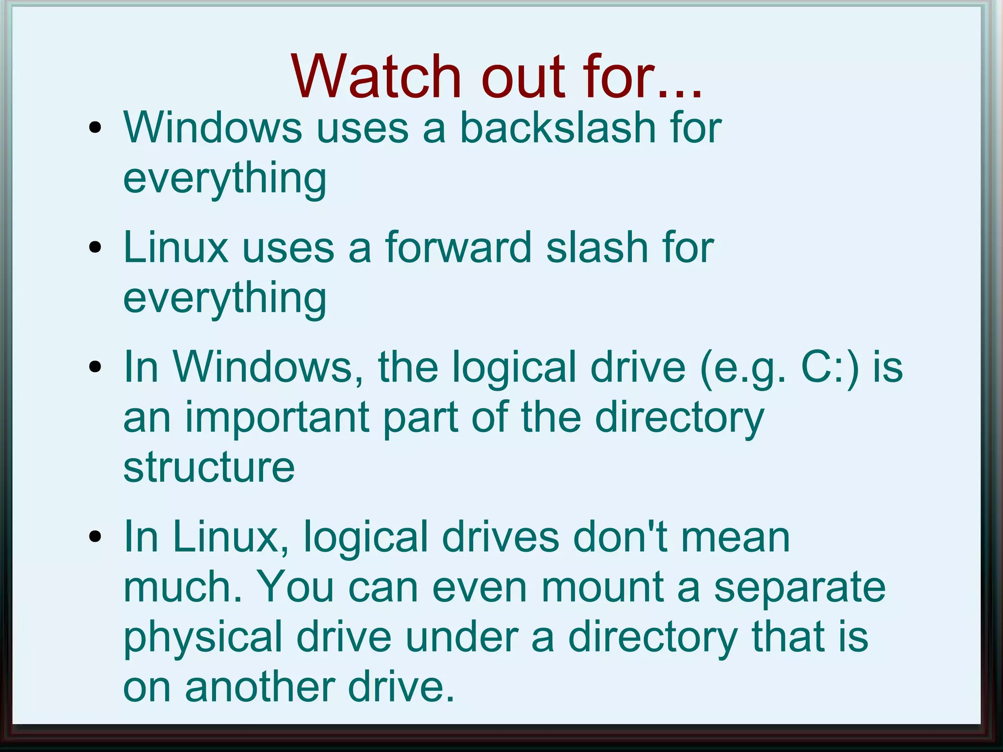 Watch out for...
●   Windows uses a backslash for
    everything
●   Linux uses a forward slash for
    everything
●   In Windows, the logical drive (e.g. C:) is
    an important part of the directory
    structure
●   In Linux, logical drives don't mean
    much. You can even mount a separate
    physical drive under a directory that is
    on another drive.
 
