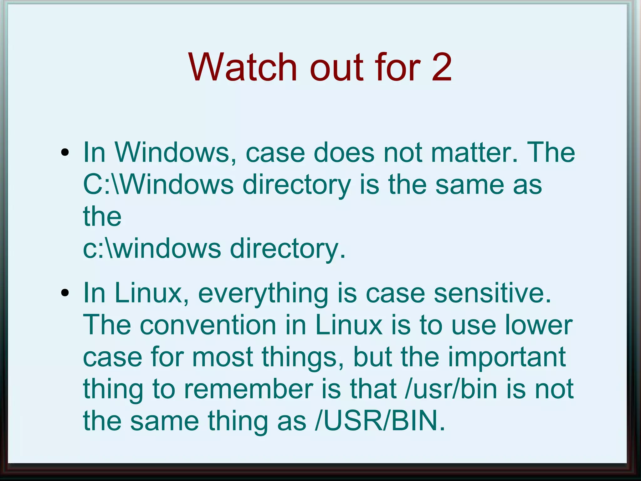 Watch out for 2
●   In Windows, case does not matter. The
    C:Windows directory is the same as
    the
    c:windows directory.
●   In Linux, everything is case sensitive.
    The convention in Linux is to use lower
    case for most things, but the important
    thing to remember is that /usr/bin is not
    the same thing as /USR/BIN.
 