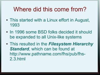 Where did this come from?
●   This started with a Linux effort in August,
    1993
●   In 1996 some BSD folks decided it should
    be expanded to all Unix-like systems
●   This resulted in the Filesystem Hierarchy
    Standard, which can be found at
    http://www.pathname.com/fhs/pub/fhs-
    2.3.html
 