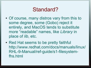 Standard?
●   Of course, many distros vary from this to
    some degree, some (Gobo) reject it
    entirely, and MacOS tends to substitute
    more “readable” names, like Library in
    place of lib, etc.
●   Red Hat seems to be pretty faithful
    http://www.redhat.com/docs/manuals/linux/
    RHL-9-Manual/ref-guide/s1-filesystem-
    fhs.html
 