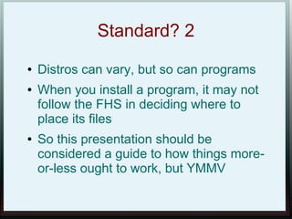Standard? 2
●   Distros can vary, but so can programs
●   When you install a program, it may not
    follow the FHS in deciding where to
    place its files
●   So this presentation should be
    considered a guide to how things more-
    or-less ought to work, but YMMV
 