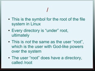 /
●   This is the symbol for the root of the file
    system in Linux
●   Every directory is “under” root,
    ultimately
●   This is not the same as the user “root”,
    which is the user with God-like powers
    over the system
●   The user “root” does have a directory,
    called /root
 