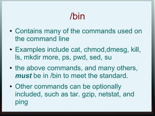 /bin
●   Contains many of the commands used on
    the command line
●   Examples include cat, chmod,dmesg, kill,
    ls, mkdir more, ps, pwd, sed, su
●   the above commands, and many others,
    must be in /bin to meet the standard.
●   Other commands can be optionally
    included, such as tar. gzip, netstat, and
    ping
 