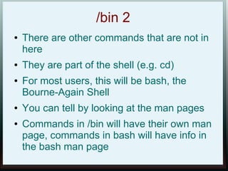 /bin 2
●   There are other commands that are not in
    here
●   They are part of the shell (e.g. cd)
●   For most users, this will be bash, the
    Bourne-Again Shell
●   You can tell by looking at the man pages
●   Commands in /bin will have their own man
    page, commands in bash will have info in
    the bash man page
 