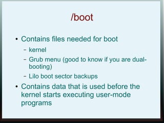/boot
●   Contains files needed for boot
    –   kernel
    –   Grub menu (good to know if you are dual-
        booting)
    –   Lilo boot sector backups
●   Contains data that is used before the
    kernel starts executing user-mode
    programs
 