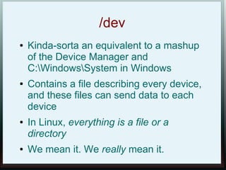 /dev
●   Kinda-sorta an equivalent to a mashup
    of the Device Manager and
    C:WindowsSystem in Windows
●   Contains a file describing every device,
    and these files can send data to each
    device
●   In Linux, everything is a file or a
    directory
●   We mean it. We really mean it.
 