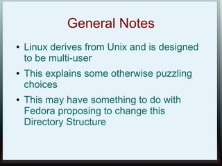 General Notes
●   Linux derives from Unix and is designed
    to be multi-user
●   This explains some otherwise puzzling
    choices
●   This may have something to do with
    Fedora proposing to change this
    Directory Structure
 