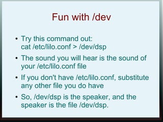 Fun with /dev
●   Try this command out:
    cat /etc/lilo.conf > /dev/dsp
●   The sound you will hear is the sound of
    your /etc/lilo.conf file
●   If you don't have /etc/lilo.conf, substitute
    any other file you do have
●   So, /dev/dsp is the speaker, and the
    speaker is the file /dev/dsp.
 