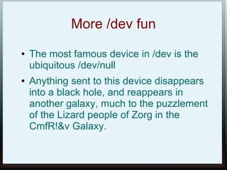 More /dev fun
●   The most famous device in /dev is the
    ubiquitous /dev/null
●   Anything sent to this device disappears
    into a black hole, and reappears in
    another galaxy, much to the puzzlement
    of the Lizard people of Zorg in the
    CmfR!&v Galaxy.
 