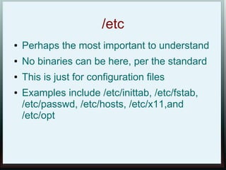 /etc
●   Perhaps the most important to understand
●   No binaries can be here, per the standard
●   This is just for configuration files
●   Examples include /etc/inittab, /etc/fstab,
    /etc/passwd, /etc/hosts, /etc/x11,and
    /etc/opt
 