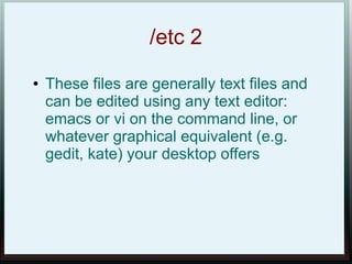 /etc 2
●   These files are generally text files and
    can be edited using any text editor:
    emacs or vi on the command line, or
    whatever graphical equivalent (e.g.
    gedit, kate) your desktop offers
 