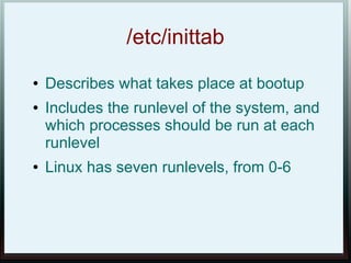 /etc/inittab
●   Describes what takes place at bootup
●   Includes the runlevel of the system, and
    which processes should be run at each
    runlevel
●   Linux has seven runlevels, from 0-6
 