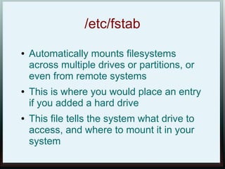 /etc/fstab
●   Automatically mounts filesystems
    across multiple drives or partitions, or
    even from remote systems
●   This is where you would place an entry
    if you added a hard drive
●   This file tells the system what drive to
    access, and where to mount it in your
    system
 
