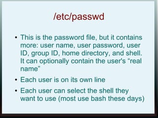 /etc/passwd
●   This is the password file, but it contains
    more: user name, user password, user
    ID, group ID, home directory, and shell.
    It can optionally contain the user's “real
    name”
●   Each user is on its own line
●   Each user can select the shell they
    want to use (most use bash these days)
 