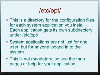 /etc/opt/
●   This is a directory for the configuration files
    for each system application you install.
    Each application gets its own subdirectory
    under /etc/opt/
●   System applications are not just for one
    user, but for anyone logged in to the
    system
●   This is not mandatory, so see the man
    pages or help for your application
 