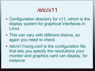 /etc/x11
●   Configuration directory for x11, which is the
    display system for graphical interfaces in
    Linux
●   This can vary with different distros, so
    again you need to check
●   /etc/x11/xorg.conf is the configuration file
    that lets you specify the resolutions your
    monitor and graphics card can display, for
    instance
 
