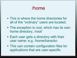 /home
●   This is where the home directories for
    all of the “ordinary” users are located.
●   The exception is root, which has its own
    home directory, /root/
●   Each user gets a directory with their
    user name: e.g. /home/baracko
●   This can contain configuration files for
    applications that are user-specific
 