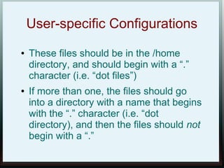 User-specific Configurations
●   These files should be in the /home
    directory, and should begin with a “.”
    character (i.e. “dot files”)
●   If more than one, the files should go
    into a directory with a name that begins
    with the “.” character (i.e. “dot
    directory), and then the files should not
    begin with a “.”
 