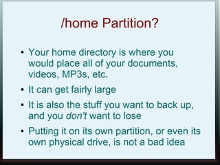 /home Partition?
●   Your home directory is where you
    would place all of your documents,
    videos, MP3s, etc.
●   It can get fairly large
●   It is also the stuff you want to back up,
    and you don't want to lose
●   Putting it on its own partition, or even its
    own physical drive, is not a bad idea
 