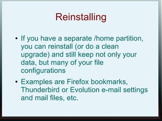 Reinstalling
●   If you have a separate /home partition,
    you can reinstall (or do a clean
    upgrade) and still keep not only your
    data, but many of your file
    configurations
●   Examples are Firefox bookmarks,
    Thunderbird or Evolution e-mail settings
    and mail files, etc.
 