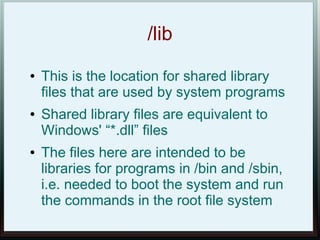 /lib
●   This is the location for shared library
    files that are used by system programs
●   Shared library files are equivalent to
    Windows' “*.dll” files
●   The files here are intended to be
    libraries for programs in /bin and /sbin,
    i.e. needed to boot the system and run
    the commands in the root file system
 