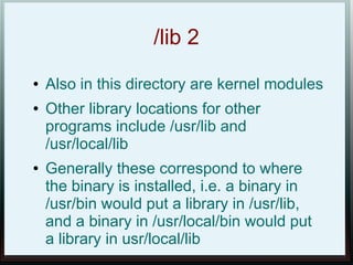 /lib 2
●   Also in this directory are kernel modules
●   Other library locations for other
    programs include /usr/lib and
    /usr/local/lib
●   Generally these correspond to where
    the binary is installed, i.e. a binary in
    /usr/bin would put a library in /usr/lib,
    and a binary in /usr/local/bin would put
    a library in usr/local/lib
 