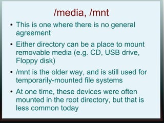 /media, /mnt
●   This is one where there is no general
    agreement
●   Either directory can be a place to mount
    removable media (e.g. CD, USB drive,
    Floppy disk)
●   /mnt is the older way, and is still used for
    temporarily-mounted file systems
●   At one time, these devices were often
    mounted in the root directory, but that is
    less common today
 