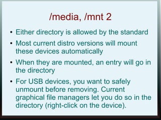 /media, /mnt 2
●   Either directory is allowed by the standard
●   Most current distro versions will mount
    these devices automatically
●   When they are mounted, an entry will go in
    the directory
●   For USB devices, you want to safely
    unmount before removing. Current
    graphical file managers let you do so in the
    directory (right-click on the device).
 