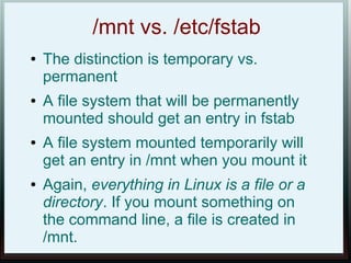/mnt vs. /etc/fstab
●   The distinction is temporary vs.
    permanent
●   A file system that will be permanently
    mounted should get an entry in fstab
●   A file system mounted temporarily will
    get an entry in /mnt when you mount it
●   Again, everything in Linux is a file or a
    directory. If you mount something on
    the command line, a file is created in
    /mnt.
 