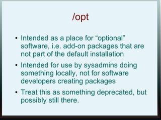 /opt
●   Intended as a place for “optional”
    software, i.e. add-on packages that are
    not part of the default installation
●   Intended for use by sysadmins doing
    something locally, not for software
    developers creating packages
●   Treat this as something deprecated, but
    possibly still there.
 