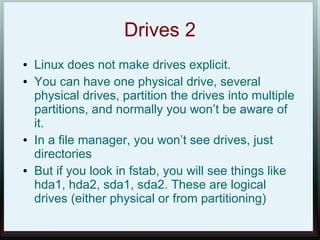 Drives 2
●   Linux does not make drives explicit.
●   You can have one physical drive, several
    physical drives, partition the drives into multiple
    partitions, and normally you won’t be aware of
    it.
●   In a file manager, you won’t see drives, just
    directories
●   But if you look in fstab, you will see things like
    hda1, hda2, sda1, sda2. These are logical
    drives (either physical or from partitioning)
 